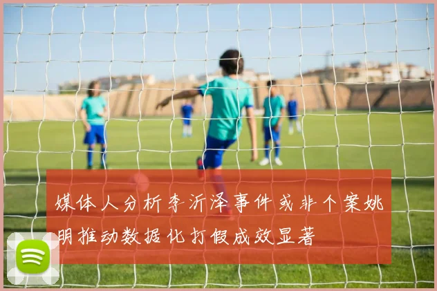 媒体人分析李沂泽事件或非个案姚明推动数据化打假成效显著