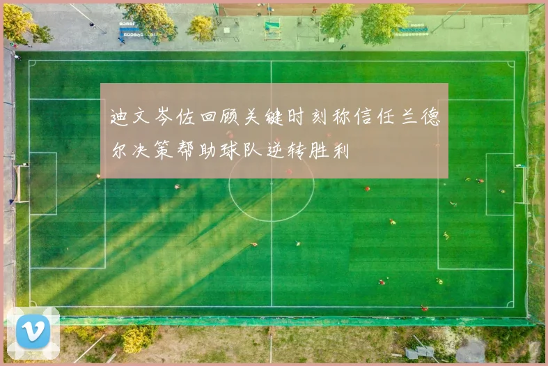 迪文岑佐回顾关键时刻称信任兰德尔决策帮助球队逆转胜利
