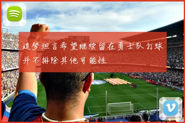 追梦坦言希望继续留在勇士队打球并不排除其他可能性
