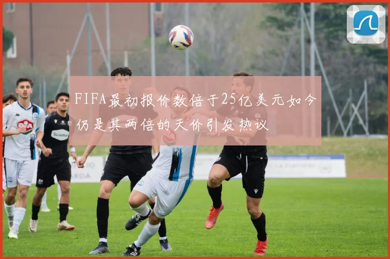 FIFA最初报价数倍于25亿美元如今仍是其两倍的天价引发热议