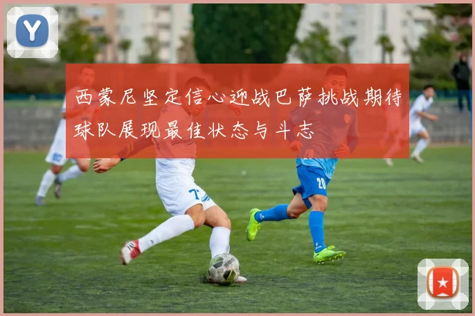 西蒙尼坚定信心迎战巴萨挑战期待球队展现最佳状态与斗志
