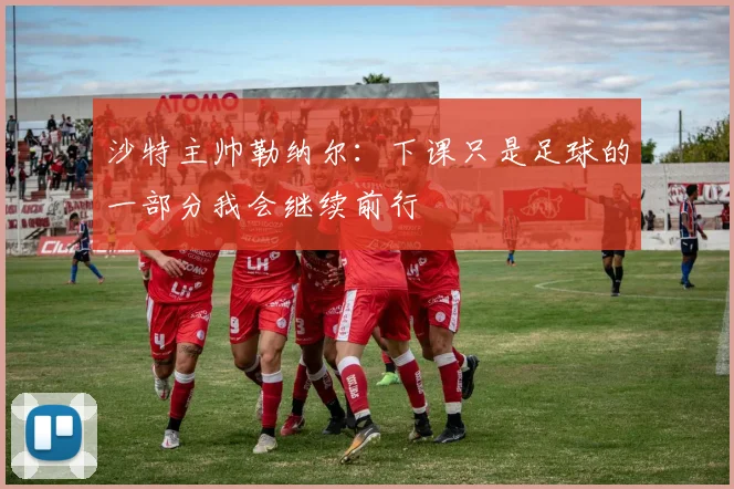 沙特主帅勒纳尔：下课只是足球的一部分我会继续前行