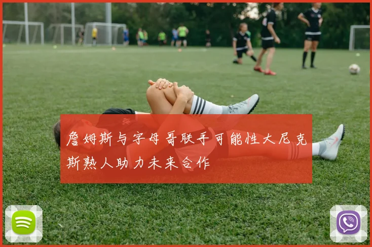 詹姆斯与字母哥联手可能性大尼克斯熟人助力未来合作