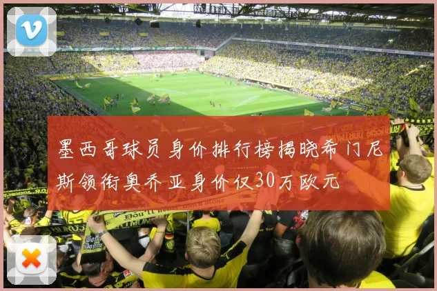 墨西哥球员身价排行榜揭晓希门尼斯领衔奥乔亚身价仅30万欧元