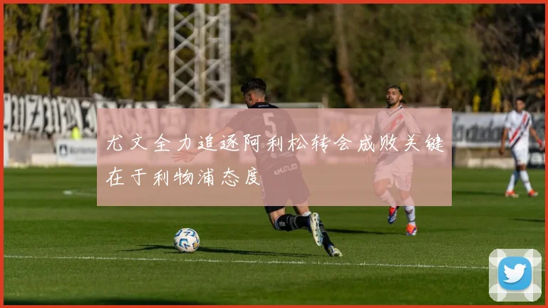 尤文全力追逐阿利松转会成败关键在于利物浦态度