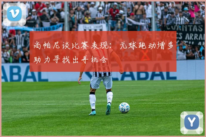 尚帕尼谈比赛表现：无球跑动增多助力寻找出手机会