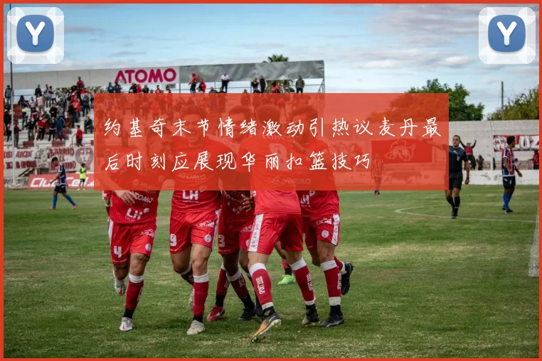 约基奇末节情绪激动引热议麦丹最后时刻应展现华丽扣篮技巧