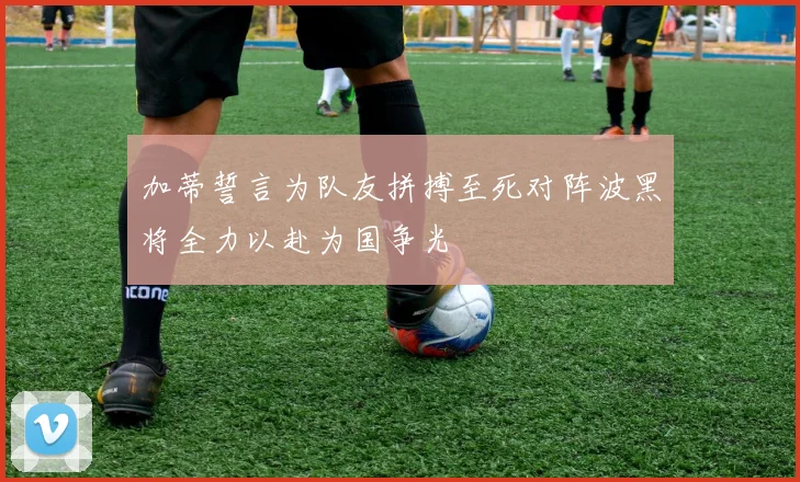 加蒂誓言为队友拼搏至死对阵波黑将全力以赴为国争光