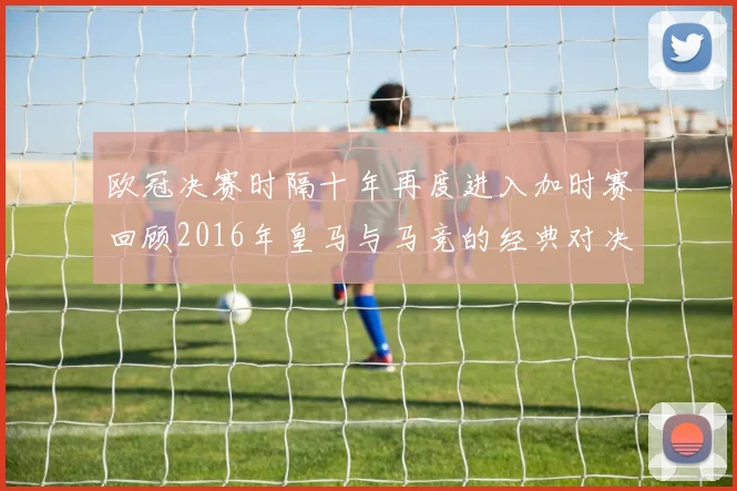 欧冠决赛时隔十年再度进入加时赛回顾2016年皇马与马竞的经典对决