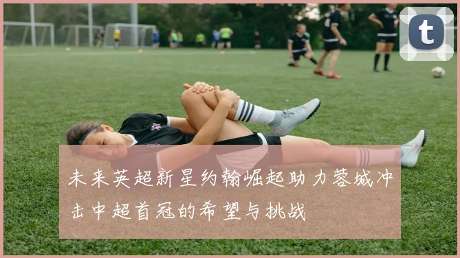 未来英超新星约翰崛起助力蓉城冲击中超首冠的希望与挑战