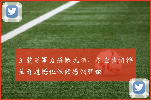 王爱芳赛后感慨流泪：尽全力拼搏虽有遗憾但依然感到骄傲