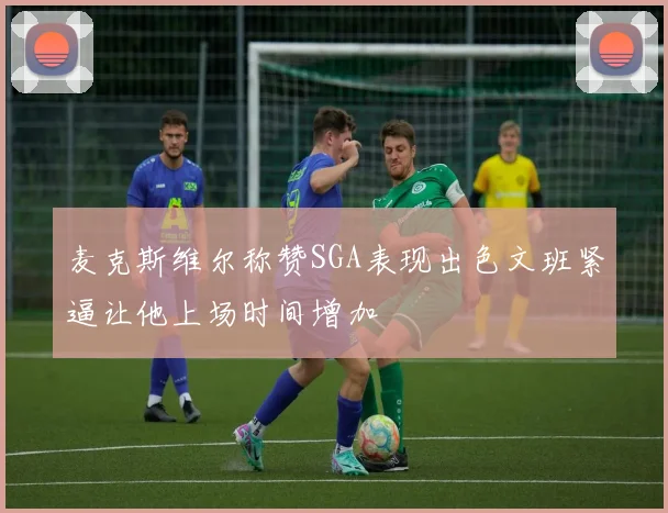 麦克斯维尔称赞SGA表现出色文班紧逼让他上场时间增加