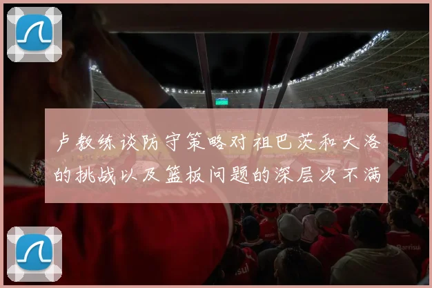 卢教练谈防守策略对祖巴茨和大洛的挑战以及篮板问题的深层次不满