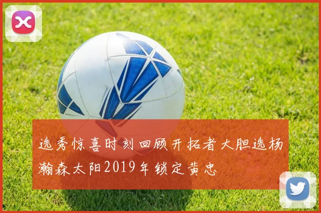 选秀惊喜时刻回顾开拓者大胆选杨瀚森太阳2019年锁定黄忠