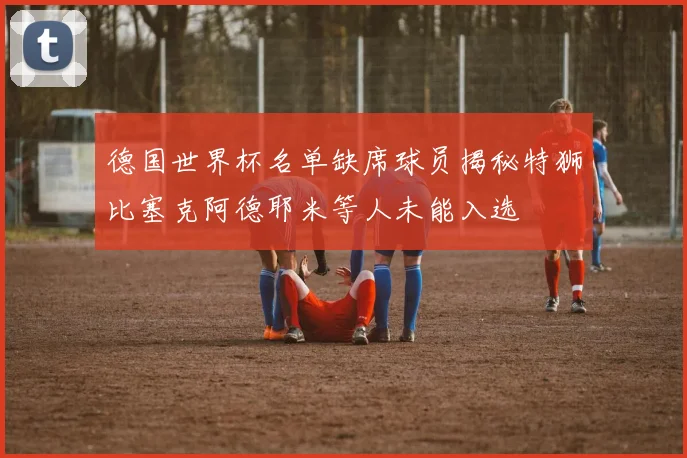 德国世界杯名单缺席球员揭秘特狮比塞克阿德耶米等人未能入选