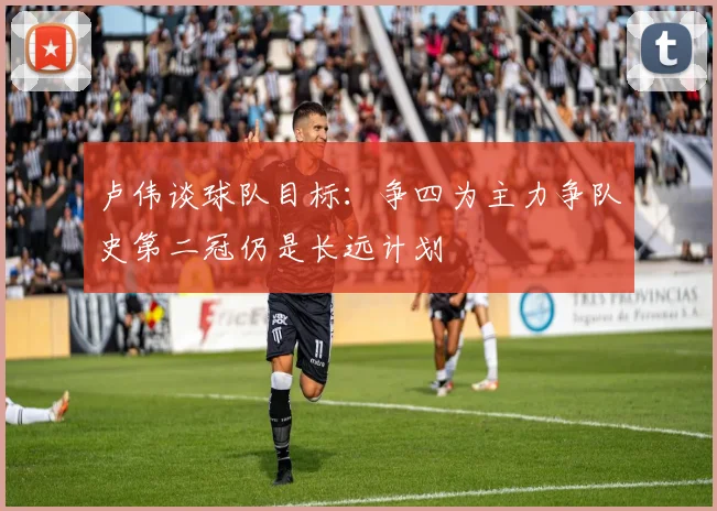 卢伟谈球队目标：争四为主力争队史第二冠仍是长远计划
