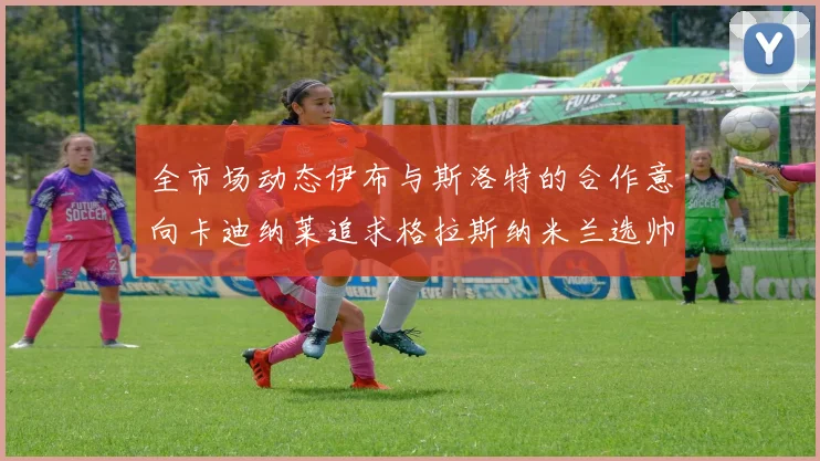 全市场动态伊布与斯洛特的合作意向卡迪纳莱追求格拉斯纳米兰选帅困境加剧