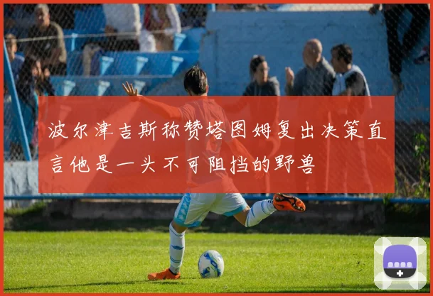 波尔津吉斯称赞塔图姆复出决策直言他是一头不可阻挡的野兽