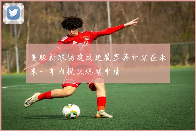 曼联新球场建设进展显著计划在未来一年内提交规划申请
