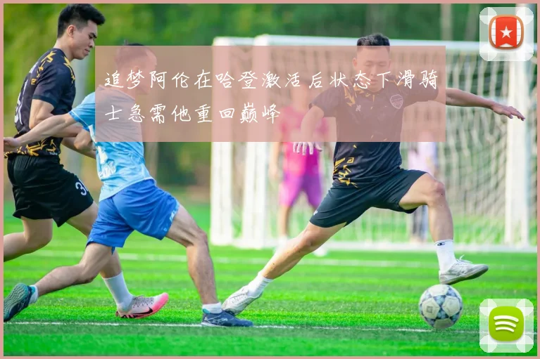 追梦阿伦在哈登激活后状态下滑骑士急需他重回巅峰