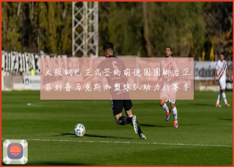 大阪钢巴正式签约前德国国脚后卫菲利普马克斯加盟球队助力新赛季