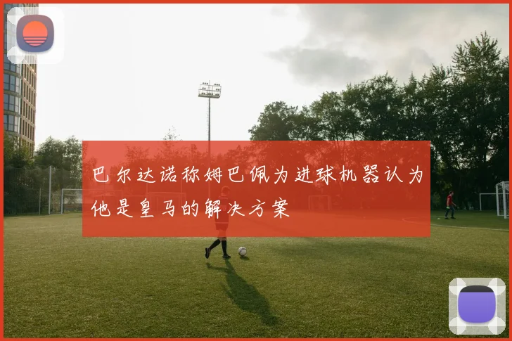 巴尔达诺称姆巴佩为进球机器认为他是皇马的解决方案