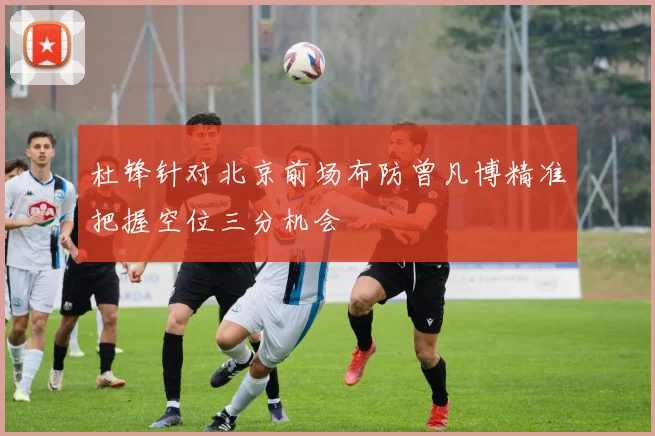 杜锋针对北京前场布防曾凡博精准把握空位三分机会