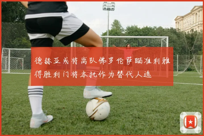 德赫亚或将离队佛罗伦萨瞄准利雅得胜利门将本托作为替代人选