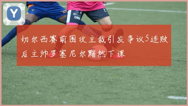 切尔西赛前围攻主裁引发争议5连败后主帅罗塞尼尔黯然下课