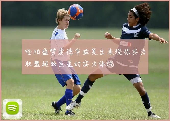 哈珀盛赞爱德华兹复出表现称其为联盟超级巨星的实力体现