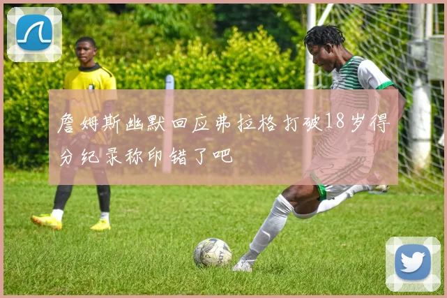 詹姆斯幽默回应弗拉格打破18岁得分纪录称印错了吧