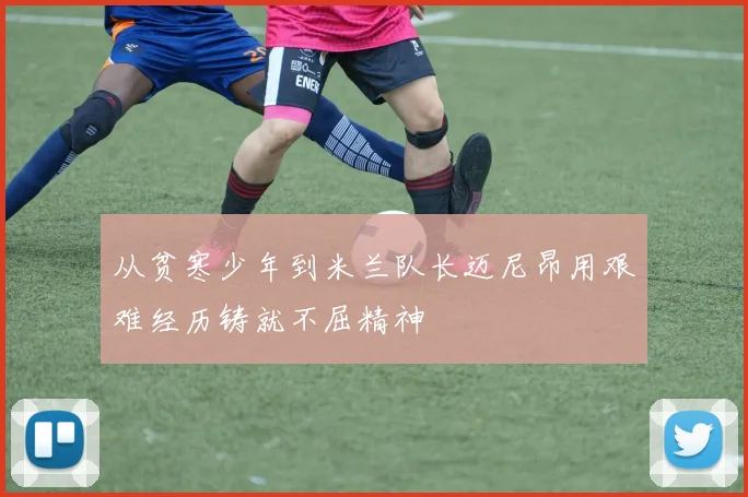 从贫寒少年到米兰队长迈尼昂用艰难经历铸就不屈精神
