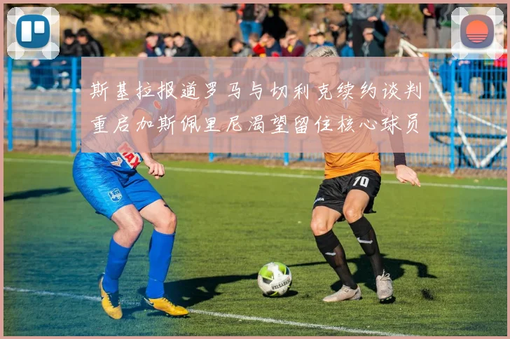 斯基拉报道罗马与切利克续约谈判重启加斯佩里尼渴望留住核心球员